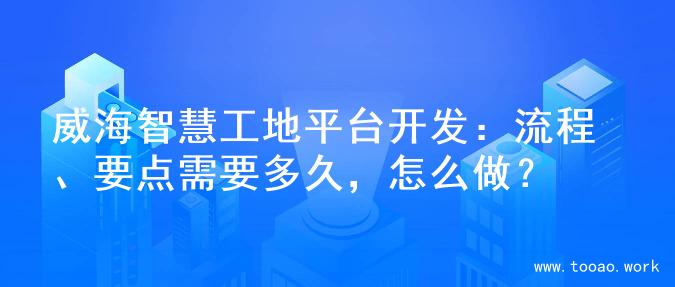 威海智慧工地平台开发：流程、要点需要多久，怎么做？