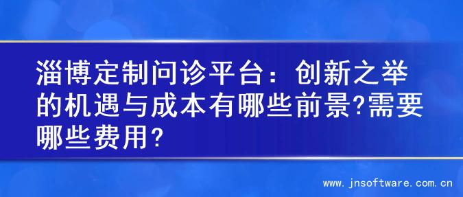 淄博定制问诊平台：创新之举的机遇与成本有哪些前景?需要哪些费用?