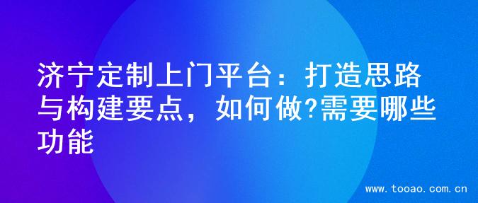 济宁定制上门平台：打造思路与构建要点，如何做?需要哪些功能