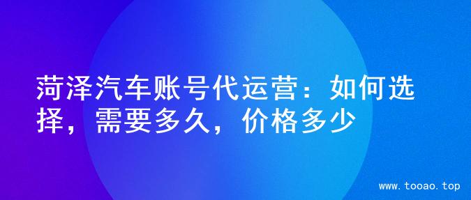 菏泽汽车账号代运营：如何选择，需要多久，价格多少
