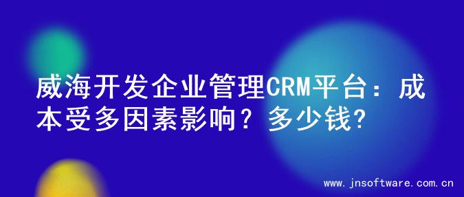 威海开发企业管理CRM平台：成本受多因素影响？多少钱?
