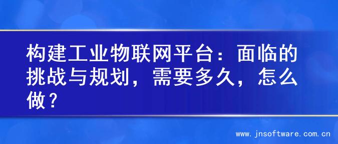 构建工业物联网平台：面临的挑战与规划，需要多久，怎么做？