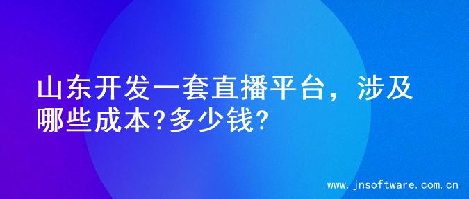 山东开发一套直播平台，涉及哪些成本?多少钱?