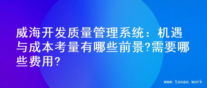 威海开发质量管理系统：机遇与成本考量有哪些前景?需要哪些费用?