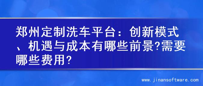 郑州定制洗车平台：创新模式、机遇与成本有哪些前景?需要哪些费用?