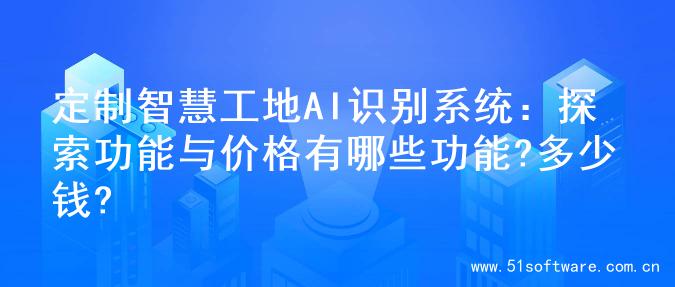 定制智慧工地AI识别系统：探索功能与价格有哪些功能?多少钱?