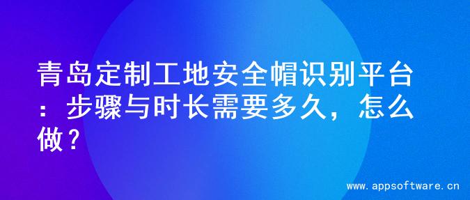 青岛定制工地安全帽识别平台：步骤与时长需要多久，怎么做？