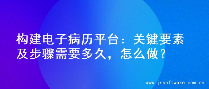 构建电子病历平台：关键要素及步骤需要多久，怎么做？