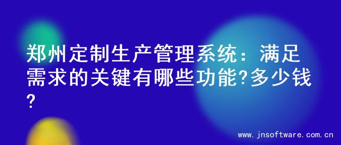 郑州定制生产管理系统：满足需求的关键有哪些功能?多少钱?