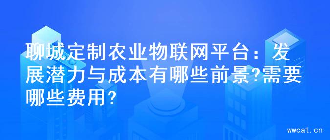 聊城定制农业物联网平台：发展潜力与成本有哪些前景?需要哪些费用?