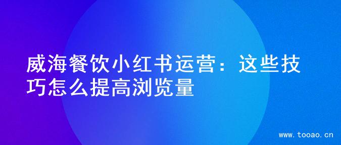 威海餐饮小红书运营：这些技巧怎么提高浏览量