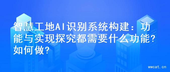 智慧工地AI识别系统构建：功能与实现探究都需要什么功能?如何做?