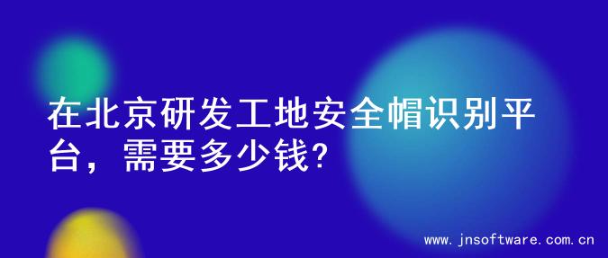 在北京研发工地安全帽识别平台，需要多少钱?