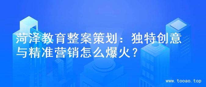 菏泽教育整案策划：独特创意与精准营销怎么爆火？