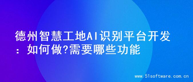 德州智慧工地AI识别平台开发：如何做?需要哪些功能