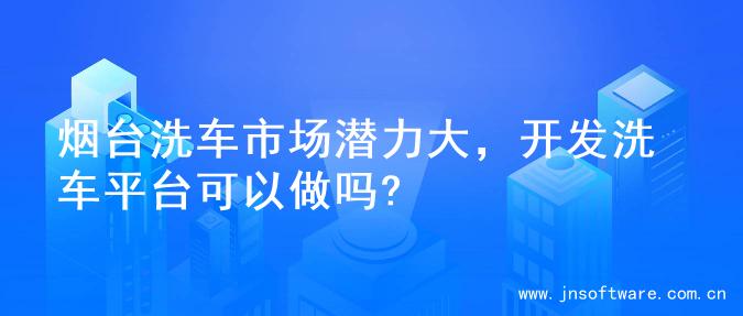 烟台洗车市场潜力大，开发洗车平台可以做吗?