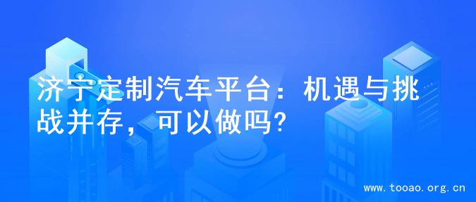 济宁定制汽车平台：机遇与挑战并存，可以做吗?