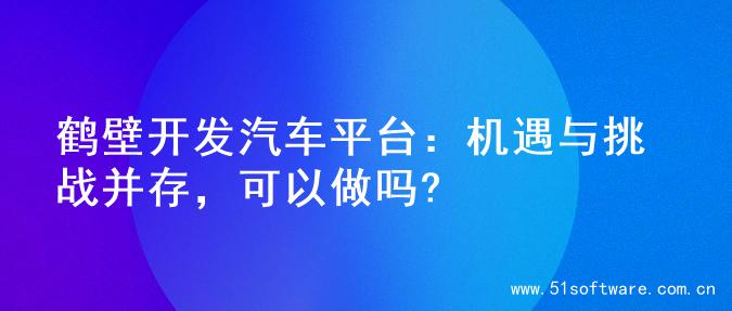 鹤壁开发汽车平台：机遇与挑战并存，可以做吗?