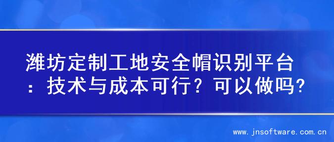 潍坊定制工地安全帽识别平台：技术与成本可行？可以做吗?