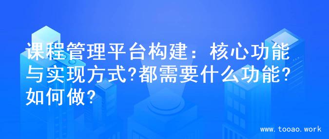 课程管理平台构建：核心功能与实现方式?都需要什么功能?如何做?