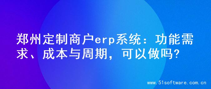 郑州定制商户erp系统：功能需求、成本与周期，可以做吗?