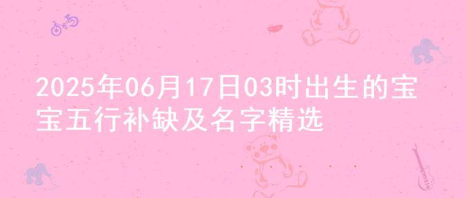 2025年06月17日03时出生的宝宝五行补缺及名字精选