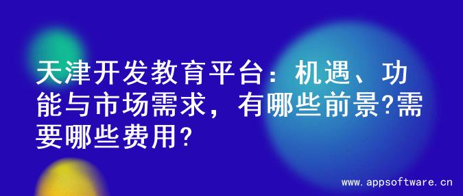 天津开发教育平台：机遇、功能与市场需求，有哪些前景?需要哪些费用?