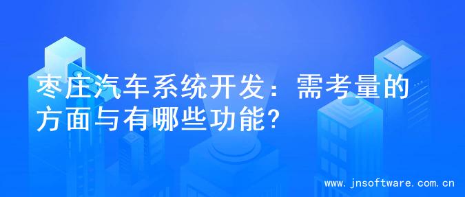 枣庄汽车系统开发：需考量的方面与有哪些功能?