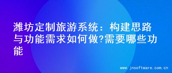 潍坊定制旅游系统：构建思路与功能需求如何做?需要哪些功能
