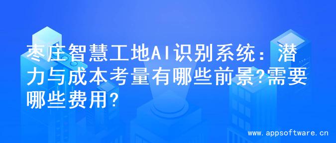 枣庄智慧工地AI识别系统：潜力与成本考量有哪些前景?需要哪些费用?