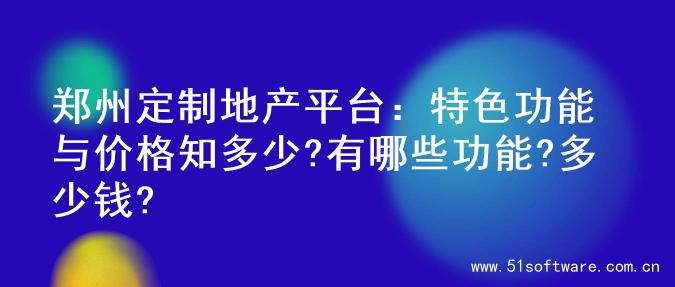郑州定制地产平台：特色功能与价格知多少?有哪些功能?多少钱?
