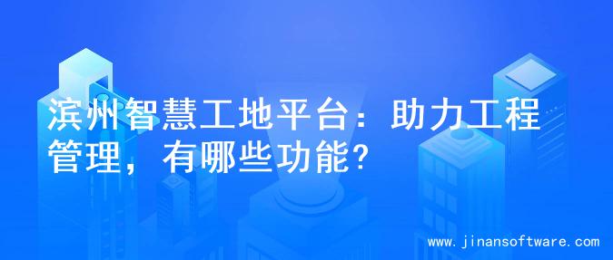 滨州智慧工地平台：助力工程管理，有哪些功能?