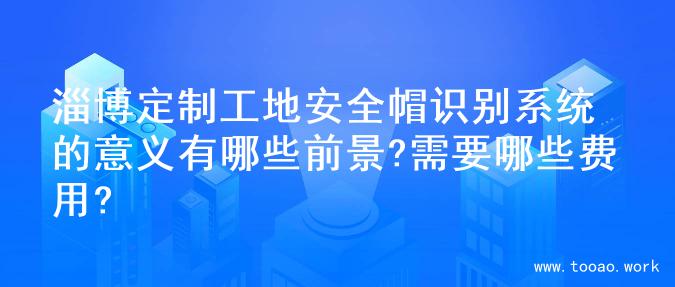淄博定制工地安全帽识别系统的意义有哪些前景?需要哪些费用?