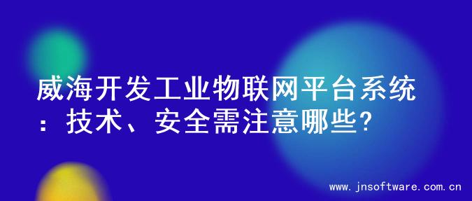 威海开发工业物联网平台系统：技术、安全需注意哪些?