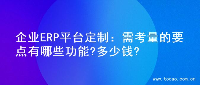 企业ERP平台定制：需考量的要点有哪些功能?多少钱?