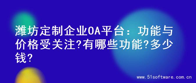 潍坊定制企业OA平台：功能与价格受关注?有哪些功能?多少钱?