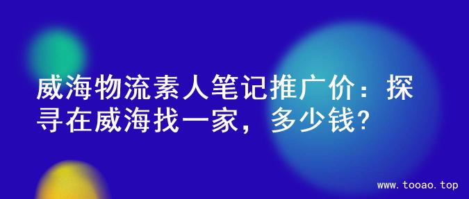 威海物流素人笔记推广价：探寻在威海找一家，多少钱?