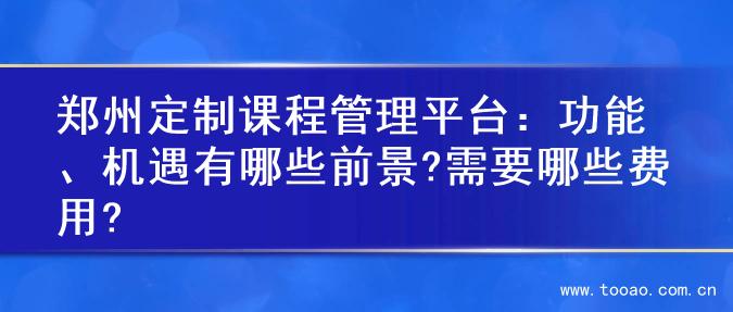 郑州定制课程管理平台：功能、机遇有哪些前景?需要哪些费用?