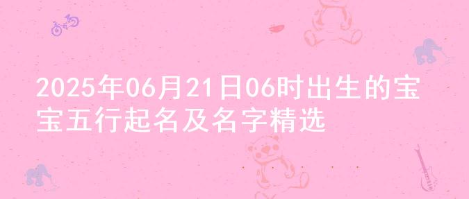 2025年06月21日06时出生的宝宝五行起名及名字精选