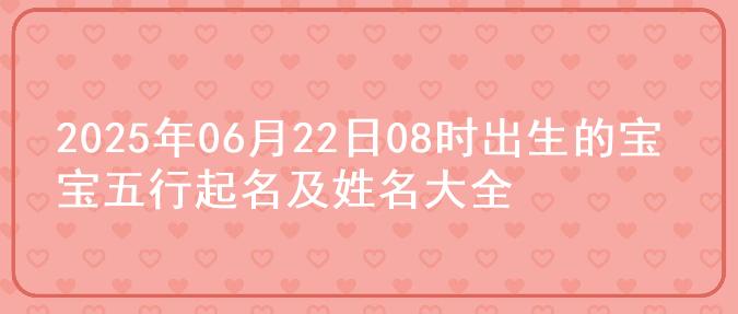 2025年06月22日08时出生的宝宝五行起名及姓名大全