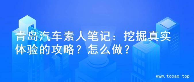 青岛汽车素人笔记：挖掘真实体验的攻略？怎么做？