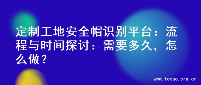 定制工地安全帽识别平台：流程与时间探讨：需要多久，怎么做？
