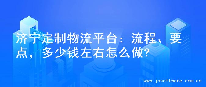 济宁定制物流平台：流程、要点，多少钱左右怎么做?