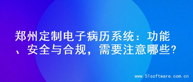 郑州定制电子病历系统：功能、安全与合规，需要注意哪些?