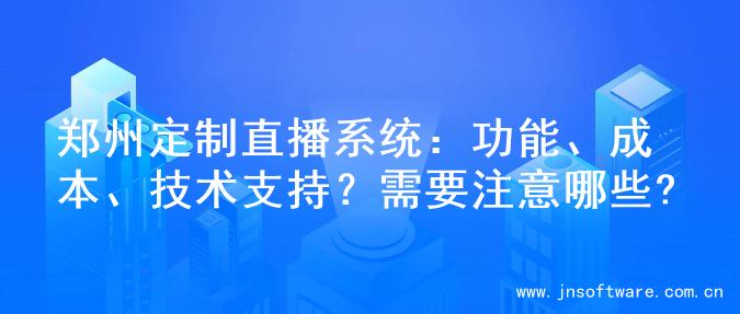 郑州定制直播系统：功能、成本、技术支持？需要注意哪些?