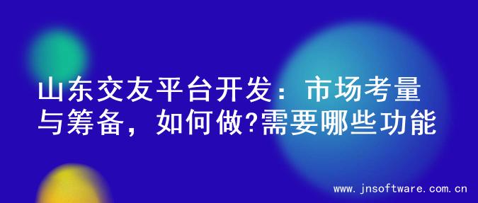 山东交友平台开发：市场考量与筹备，如何做?需要哪些功能