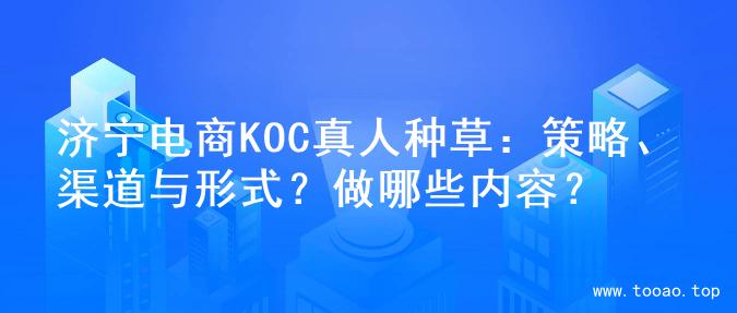 济宁电商KOC真人种草：策略、渠道与形式？做哪些内容？
