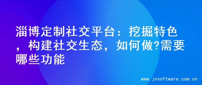 淄博定制社交平台：挖掘特色，构建社交生态，如何做?需要哪些功能