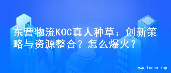 东营物流KOC真人种草：创新策略与资源整合？怎么爆火？