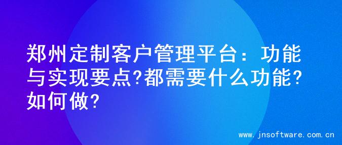 郑州定制客户管理平台：功能与实现要点?都需要什么功能?如何做?